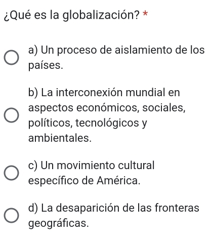 ¿Qué es la globalización? *
a) Un proceso de aislamiento de los
países.
b) La interconexión mundial en
aspectos económicos, sociales,
políticos, tecnológicos y
ambientales.
c) Un movimiento cultural
específico de América.
d) La desaparición de las fronteras
geográficas.