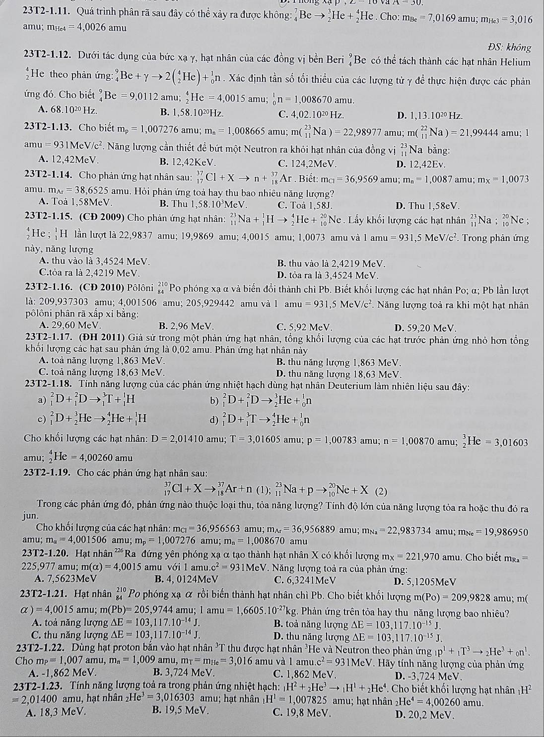 23T2-1.11. Quá trình phân rã sau đây có thể xảy ra được không: Beto _2^(3He+_2^4He. Cho: m_Be)=7,0169amu;m_He3=3,016
amu; m_He4=4,0026amu
ĐS: không
23T2-1.12. Dưới tác dụng của bức xạ γ, hạt nhân của các đồng vị bền Beri beginarrayr 9 4endarray Be có thể tách thành các hạt nhân Helium
*He theo phản ứng: _4^(9Be+gamma to 2(_2^4He)+_0^1n. Xác định tần số tối thiểu của các lượng tử γ để thực hiện được các phản
ứng đó. Cho biết _4^9Be=9,0112amu;_2^4He=4,0015 amu; _0^1n=1,008670amu.
A. 68.10^20)H 7 B. 1,58.10²Hz. C. 4,02.10^(20)Hz.
D. 1,13.10^(20)Hz
23T2-1.13 3. Cho biết m_p=1, ,007276 amu; m_n=1,008665 amu; m(_(11)^(23)Na)=22,98977 amu; m(_(11)^(22)Na)=21,99444 amu; 1
amu =93 1Me V/c^2 7. Năng lượng cần thiết để bứt một Neutron ra khỏi hạt nhân của đồng vị beginarrayr 23 11endarray Na bằng:
A. 12,42MeV. B. 12,42KeV. C. 124,2MeV. D. 12,42Ev.
23T2-1.14. Cho phản ứng hạt nhân sau: _(17)^(37)Cl+Xto n+_(18)^(37)Ar. Biết: m_C1=36,9569 amu; m_n=1,0087 amu; m_x=1,0073
amu. m_Ar=38,6525 amu. Hỏi phản ứng toả hay thu bao nhiêu năng lượng?
A. Toả 1,58MeV. B. Thu 1,58.10³MeV. C. Toả 1,58J. D. Thu 1,58eV.
23T2-1.15. (CĐ 2009) Cho phản ứng hạt nhân: _(11)^(23)Na+_1^(1Hto _2^4 H e+_(10)^(20)Ne. Lấy khối lượng các hạt nhân _(11)^(23)Na;_(10)^(20)1 Ne ;
a He; _1^1H I lần lượt là 22,9837 amu; 19,9869 amu; 4,0015 amu; 1,0073 amu và 1 amu =931 ,5 M V/c^2) ².  Trong phản ứng
này, năng lượng
A. thu vào là 3,4524 MeV. B. thu vào là 2,4219 MeV.
C.tỏa ra là 2,4219 MeV. D. tỏa ra là 3,4524 MeV.
23T2-1.16. (CĐ 2010) Pôlôni beginarrayr 210 84endarray Po phóng xạ α và biến đổi thành chì Pb. Biết khối lượng các hạt nhân Po; α; Pb lần lượt
là: 209,937303 amu; 4,001506 amu; 205,929442 amu và 1 amu =931,5MeV/c^2 *. Năng lượng toả ra khi một hạt nhân
pôlôni phân rã xấp xỉ bằng:
A. 29,60 MeV B. 2,96 MeV. C. 5,92 MeV. D. 59,20 MeV.
23T2-1.17. (ĐH 2011) Giả sử trong một phản ứng hạt nhân, tổng khối lượng của các hạt trước phản ứng nhỏ hơn tổng
khối lượng các hạt sau phản ứng là 0,02 amu. Phản ứng hạt nhân này
A. toả năng lượng 1,863 MeV. B. thu năng lượng 1,863 MeV.
C. toả năng lượng 18,63 MeV. D. thu năng lượng 18,63 MeV.
23T2-1.18. Tính năng lượng của các phản ứng nhiệt hạch dùng hạt nhân Deuterium làm nhiên liệu sau đây:
a) _1^(2D+_1^2Dto _1^3T+_1^1H b) _1^2D+_1^2Dto _2^3He+_0^1n
c) _1^2D+_2^3Heto _2^4He+_1^1H d) _1^2D+_1^3Tto _2^4He+_0^1n
Cho khối lượng các hạt nhân: D=2,01410 amu; T=3,01605 amu; p=1,00783 amu; n=1,00870 amu; _2^3He=3,01603
amu; _2^4He=4,00260amu
23T2-1.19. Cho các phản ứng hạt nhân sau:
_(17)^(37)Cl+Xto _(18)^(37)Ar+n (1); _(11)^(23)Na+pto _(10)^(20)Ne+X(2)
Trong các phản ứng đó, phản ứng nào thuộc loại thu, tỏa năng lượng? Tính độ lớn của năng lượng tỏa ra hoặc thu đó ra
jun.
Cho khối lượng của các hạt nhân: mci |c|=36,956563amu;m_wedge r)=36,956889amu;m_Na=22,983734amu;m_Ne=19,986950
amu r m_alpha =4,001506 amu; m_p=1,007276amu;m_n=1,008670 amu
23T2-1.20. Hạt nhân 226 Ra đứng yên phóng xạ α tạo thành hạt nhân X có khối lượng m_x=221,970amu u. Cho biết m_Ra=
2 25,977a mu;m(alpha )=4,0015 amu với l amu c^2=931MeV *. Năng lượng toả ra của phản ứng:
A. 7,5623MeV B. 4, 0124MeV C. 6,3241MeV D. 5,1205MeV
23T2-1.21. Hạt nhân beginarrayr 210 84endarray Po phóng xạ α rồi biến thành hạt nhân chì Pb. Cho biết khối lượng m(Po)=209,9828 am u;m(
alpha ) =4,0015 amu; m(Pb)=205,9744 an u;1amu=1,6605.10^(-27)k kg. Phản ứng trên tỏa hay thu năng lượng bao nhiêu?
A. toả năng lượng △ E=103,117.10^(-14)J. B. toả năng lượng Delta E=103,117.10^(-15)J.
C. thu năng lượng △ E=103,117.10^(-14)J. D. thu năng lượng Delta E=103,117.10^(-15)J.
23T2-1.22. Dùng hạt proton bắn vào hạt nhân ³T thu được hạt nhân ³He và Neutron theo phản ứng _1p^1+_1T^3to _2He^3+_0n^1.
Cho m_P=1,007amu,m_n=1,009 amu,m_T=m_He=3,016 amu và 1amu.c^2=931MeV V. Hãy tính năng lượng của phản ứng
A. -1,862 MeV. B. 3,724 MeV. C. 1,862 MeV. D. -3,724 MeV.
23T2-1.23. Tính năng lượng toả ra trong phản ứng nhiệt hạch: _1H^2+_2He^3to _1H^1+_2He^4. Cho biết khối lượng hạt nhân H^2
=2,01400 amu, hạt nhân He^3=3,016303 amu; hạt nhân H^1=1,007825 amu; hạt nhân _2He^4=4,00260 amu.
A. 18,3 MeV. B. 9,5MeV. C. 19,8 MeV. D. 20,2MeV.