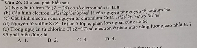 Cho các phát biểu sau
(a) Nguyên tử iron Fe (Z=26) có số eletron hóa trị là 8.
(b) Cầu hình electron 1s^22s^22p^63s^23p^64s^1 là của nguyên tử nguyên tố sodium Na
(c) Cầu hình electron của nguyên tử chromium Cr là 1s^22s^22p^63s^23p^63d^54s^1
(d) Nguyên tử sulfur S(Z=16) có 5 lớp e, phân lớp ngoài cùng có 6e
(e) Trong nguyên tử chlorine C1(Z=17) số electron ở phân mức năng lượng cao nhất là 7
Số phát biểu đúng là
A. 1. B. 2. C. 3. D. 4.