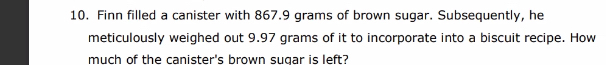 Finn filled a canister with 867.9 grams of brown sugar. Subsequently, he 
meticulously weighed out 9.97 grams of it to incorporate into a biscuit recipe. How 
much of the canister's brown sugar is left?