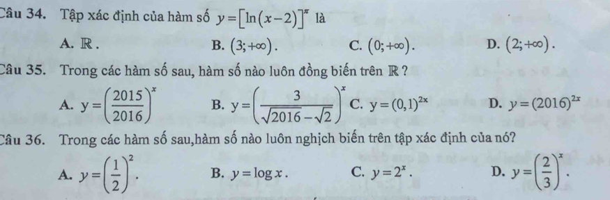 Tập xác định của hàm số y=[ln (x-2)]^π  là
A. R . B. (3;+∈fty ). C. (0;+∈fty ). D. (2;+∈fty ). 
Câu 35. Trong các hàm số sau, hàm số nào luôn đồng biến trên R ?
A. y=( 2015/2016 )^x B. y=( 3/sqrt(2016)-sqrt(2) )^x C. y=(0,1)^2x D. y=(2016)^2x
Câu 36. Trong các hàm số sau,hàm số nào luôn nghịch biến trên tập xác định của nó?
A. y=( 1/2 )^2. B. y=log x. C. y=2^x. D. y=( 2/3 )^x.