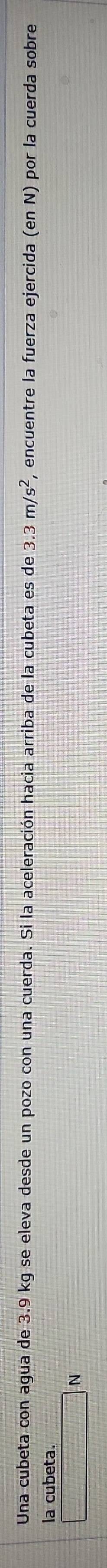Una cubeta con agua de 3.9 kg se eleva desde un pozo con una cuerda. Si la aceleración hacia arriba de la cubeta es de 3.3m/s^2 , encuentre la fuerza ejercida (en N) por la cuerda sobre 
la cubeta.
N