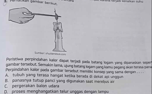 ntara t karena terjadi kenaikan suhu
9. Pernatikán gambar berikut.
Peristiwa perpindahan kalor dapat terjadi pada batang logam yang dipanaskan seper
gambar tersebut. Semakin lama, ujung batang logam yang kamu pegang akan terasa pana
Perpindahan kalor pada gambar tersebut memiliki konsep yang sama dengan . . . .
A. tubuh yang terasa hangat ketika berada di dekat api unggun
B. panasnya tutup panci yang digunakan saat merebus air
C. pergerakan balon udara
D. proses menghangatkan telur unggas dengan lampu