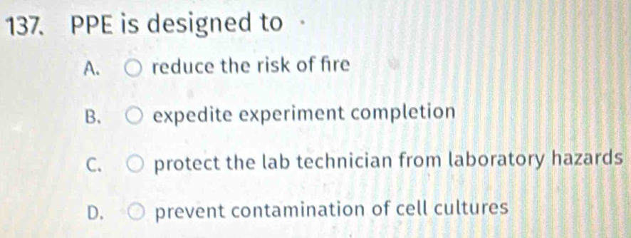 PPE is designed to
A. reduce the risk of fire
B. expedite experiment completion
C. protect the lab technician from laboratory hazards
D. prevent contamination of cell cultures