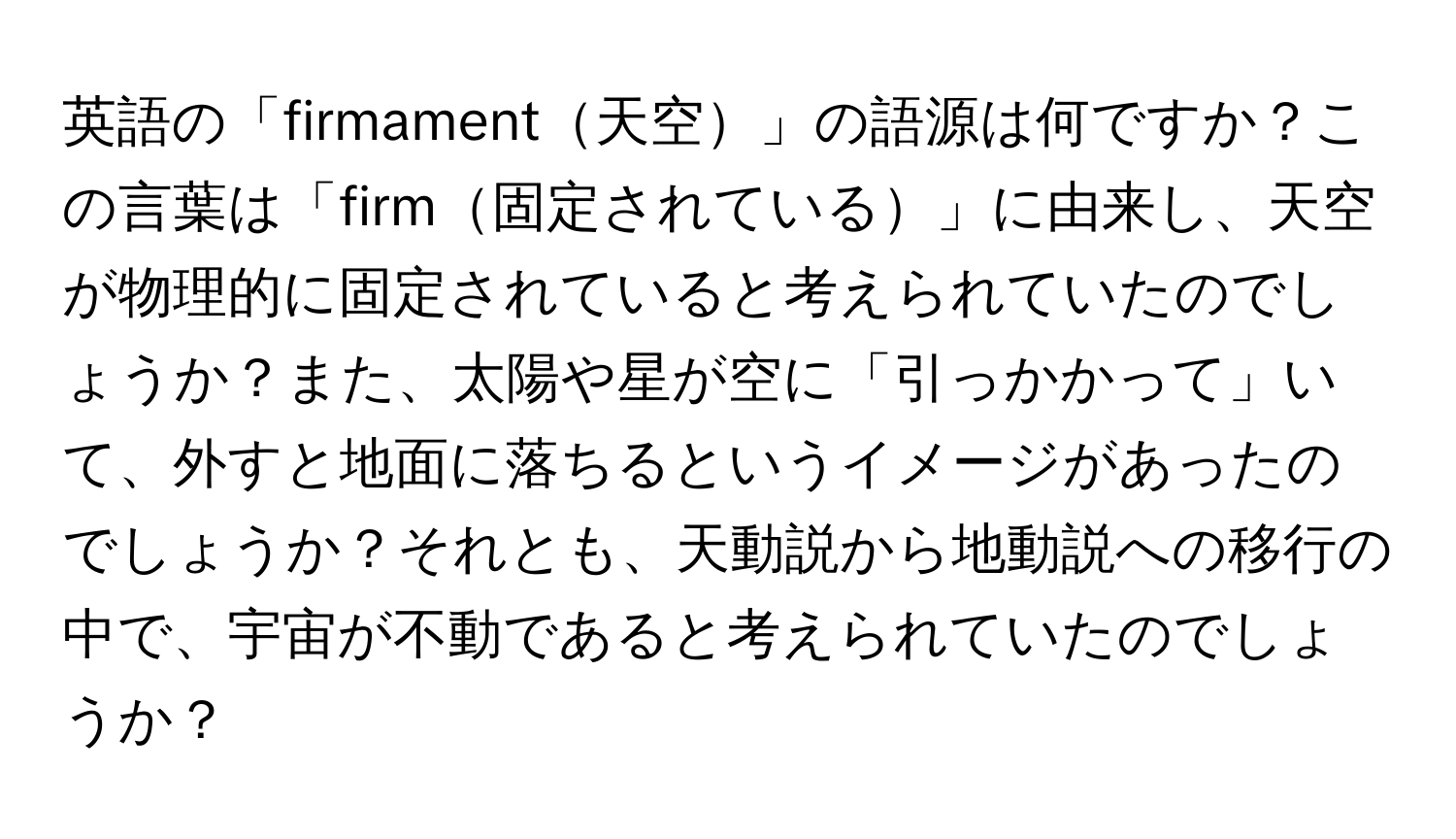 英語の「firmament天空」の語源は何ですか？この言葉は「firm固定されている」に由来し、天空が物理的に固定されていると考えられていたのでしょうか？また、太陽や星が空に「引っかかって」いて、外すと地面に落ちるというイメージがあったのでしょうか？それとも、天動説から地動説への移行の中で、宇宙が不動であると考えられていたのでしょうか？