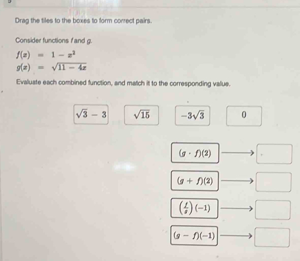 Drag the tiles to the boxes to form correct pairs. 
Consider functions f and g.
f(x)=1-x^2
g(x)=sqrt(11-4x)
Evaluate each combined function, and match it to the corresponding value.
sqrt(3)-3 sqrt(15) -3sqrt(3) 0 
□ 
(g· f)(2) □ - □
(g+f)(2) □ _  □
( f/g )(-1) - □
(g-f)(-1) □ □