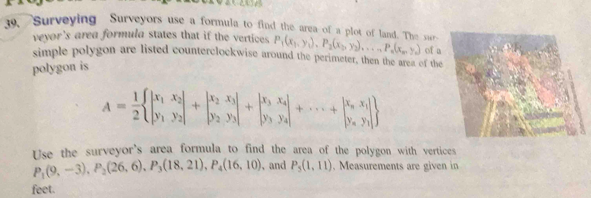 Surveying Surveyors use a formula to find the area of a plot of land. The u 
veyor's area formula states that if the vertices . P_1(x_1,y_1), P_2(x_2,y_2),..., P_n(x_n,y_n) of a 
simple polygon are listed counterclockwise around the perimeter, then the area of the 
polygon is
A= 1/2  beginvmatrix x_1&x_2 y_1&y_2endvmatrix +beginvmatrix x_2&x_3 y_2&y_3endvmatrix +beginvmatrix x_3&x_4 y_3&y_4endvmatrix +·s +beginvmatrix x_n&x_1 y_n&y_1endvmatrix 
Use the surveyor's area formula to find the area of the polygon with vertices
P_1(9,-3), P_2(26,6), P_3(18,21), P_4(16,10) ,and P_5(1,11). Measurements are given in 
feet.