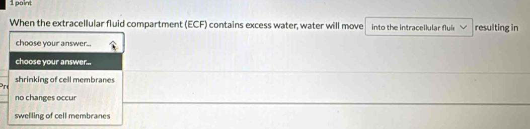 When the extracellular fluid compartment (ECF) contains excess water, water will move into the intracellular fluic resulting in
choose your answer...
choose your answer...
shrinking of cell membranes
no changes occur
swelling of cell membranes