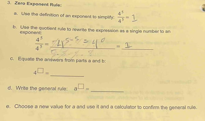 Zero Exponent Rule: 
a. Use the definition of an exponent to simplify:  4^5/4^5 =1
b. Use the quotient rule to rewrite the expression as a single number to an 
exponent:
 4^5/4^5 = _ 
_ 
= 
_ 
c. Equate the answers from parts a and b : 
_
4^(□)=
d. Write the general rule: a^(□)= _ 
e. Choose a new value for a and use it and a calculator to confirm the general rule.