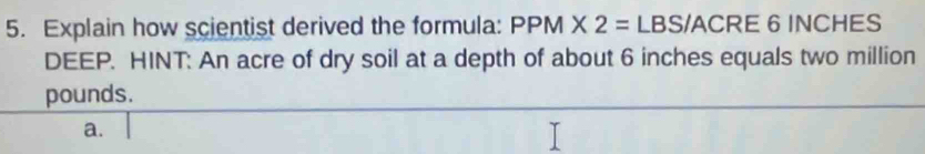 Explain how scientist derived the formula: PPM* 2= LBS/ACRE 6 INCHES
DEEP. HINT: An acre of dry soil at a depth of about 6 inches equals two million
pounds. 
a.