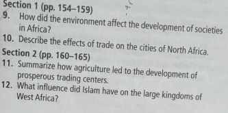 (pp. 154-159) 
9. How did the environment affect the development of societies 
in Africa? 
10. Describe the effects of trade on the cities of North Africa. 
Section 2 (pp. 160-165) 
11. Summarize how agriculture led to the development of 
prosperous trading centers. 
12. What influence did Islam have on the large kingdoms of 
West Africa?