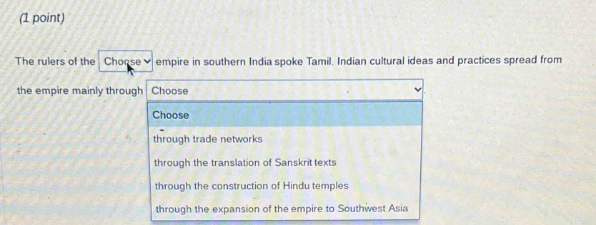 The rulers of the Choose empire in southern India spoke Tamil. Indian cultural ideas and practices spread from
the empire mainly through Choose
Choose
through trade networks
through the translation of Sanskrit texts
through the construction of Hindu temples
through the expansion of the empire to Southwest Asia