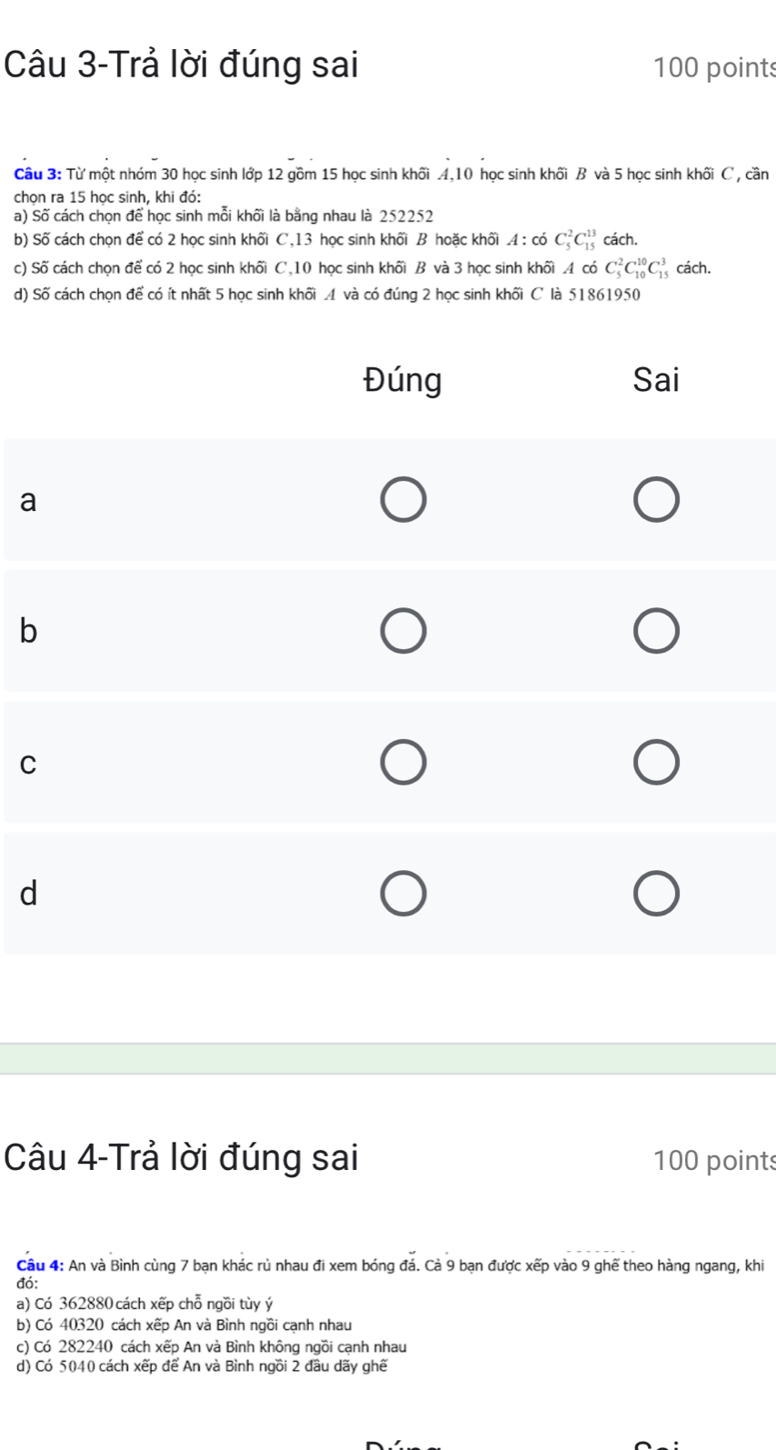 Câu 3-Trả lời đúng sai 100 points
Câu 3: Từ một nhóm 30 học sinh lớp 12 gồm 15 học sinh khối 4, 10 học sinh khối B và 5 học sinh khối C , cần
chọn ra 15 học sinh, khi đó:
a) Số cách chọn để học sinh mỗi khối là bằng nhau là 252252
b) Số cách chọn để có 2 học sinh khối C, 13 học sinh khối B hoặc khối .4 : có C_5^2C_(15)^(13) cách.
c) Số cách chọn để có 2 học sinh khối C, 10 học sinh khối B và 3 học sinh khối . 4 có C_5^2C_(10)^(10)C_(15)^3 cách.
d) Số cách chọn để có ít nhất 5 học sinh khối 4 và có đúng 2 học sinh khối C là 51861950
Đúng Sai
a
b
C
d
Câu 4-Trả lời đúng sai 100 points
Câu 4: An và Bình cùng 7 bạn khác rủ nhau đi xem bóng đá. Cả 9 bạn được xếp vào 9 ghế theo hàng ngang, khi
đó:
a) Có 362880 cách xếp chỗ ngồi tùy ý
b) Có 40320 cách xếp An và Bình ngồi cạnh nhau
c) Có 282240 cách xếp An và Bình không ngồi cạnh nhau
d) Có 5040 cách xếp để An và Bình ngồi 2 đầu dãy ghế