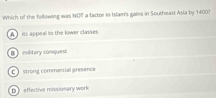 Which of the following was NOT a factor in Islam's gains in Southeast Asia by 1400?
A its appeal to the lower classes
B military conquest
C  strong commercial presence
Deffective missionary work