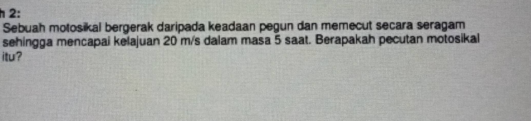 2: 
Sebuah motosikal bergerak daripada keadaan pegun dan memecut secara seragam 
sehingga mencapai kelajuan 20 m/s dalam masa 5 saat. Berapakah pecutan motosikal 
itu ?