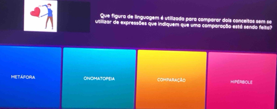 Que figura de linguagem é utilizada para comparar dois conceitos sem se
utilizar de expressões que indiquem que uma comparação está sendo feita?
METÁFORA ONOMATOPEIA ComparAção HIPERBOLE