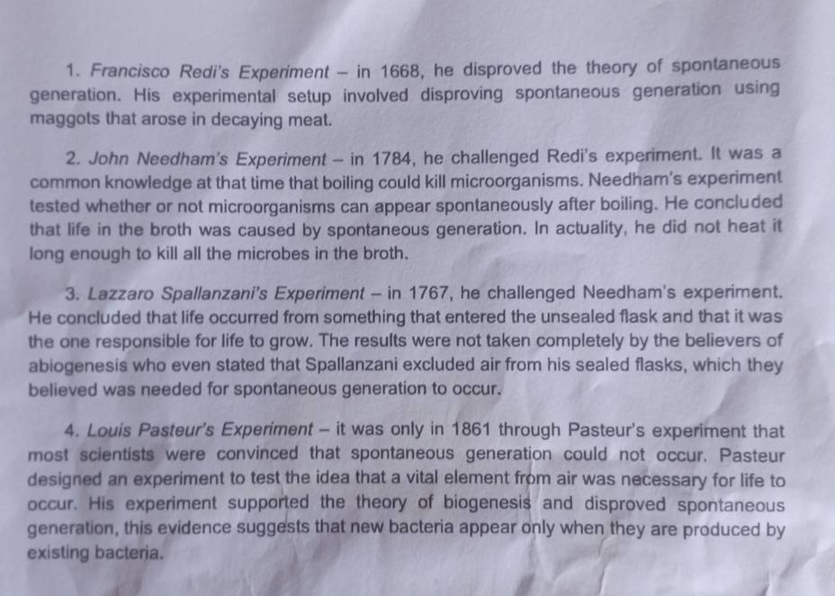 Francisco Redi's Experiment - in 1668, he disproved the theory of spontaneous 
generation. His experimental setup involved disproving spontaneous generation using 
maggots that arose in decaying meat. 
2. John Needham's Experiment - in 1784, he challenged Redi's experiment. It was a 
common knowledge at that time that boiling could kill microorganisms. Needham's experiment 
tested whether or not microorganisms can appear spontaneously after boiling. He concluded 
that life in the broth was caused by spontaneous generation. In actuality, he did not heat it 
long enough to kill all the microbes in the broth. 
3. Lazzaro Spallanzani's Experiment - in 1767, he challenged Needham's experiment. 
He concluded that life occurred from something that entered the unsealed flask and that it was 
the one responsible for life to grow. The results were not taken completely by the believers of 
abiogenesis who even stated that Spallanzani excluded air from his sealed flasks, which they 
believed was needed for spontaneous generation to occur. 
4. Louis Pasteur's Experiment - it was only in 1861 through Pasteur's experiment that 
most scientists were convinced that spontaneous generation could not occur. Pasteur 
designed an experiment to test the idea that a vital element from air was necessary for life to 
occur. His experiment supported the theory of biogenesis and disproved spontaneous 
generation, this evidence suggests that new bacteria appear only when they are produced by 
existing bacteria.