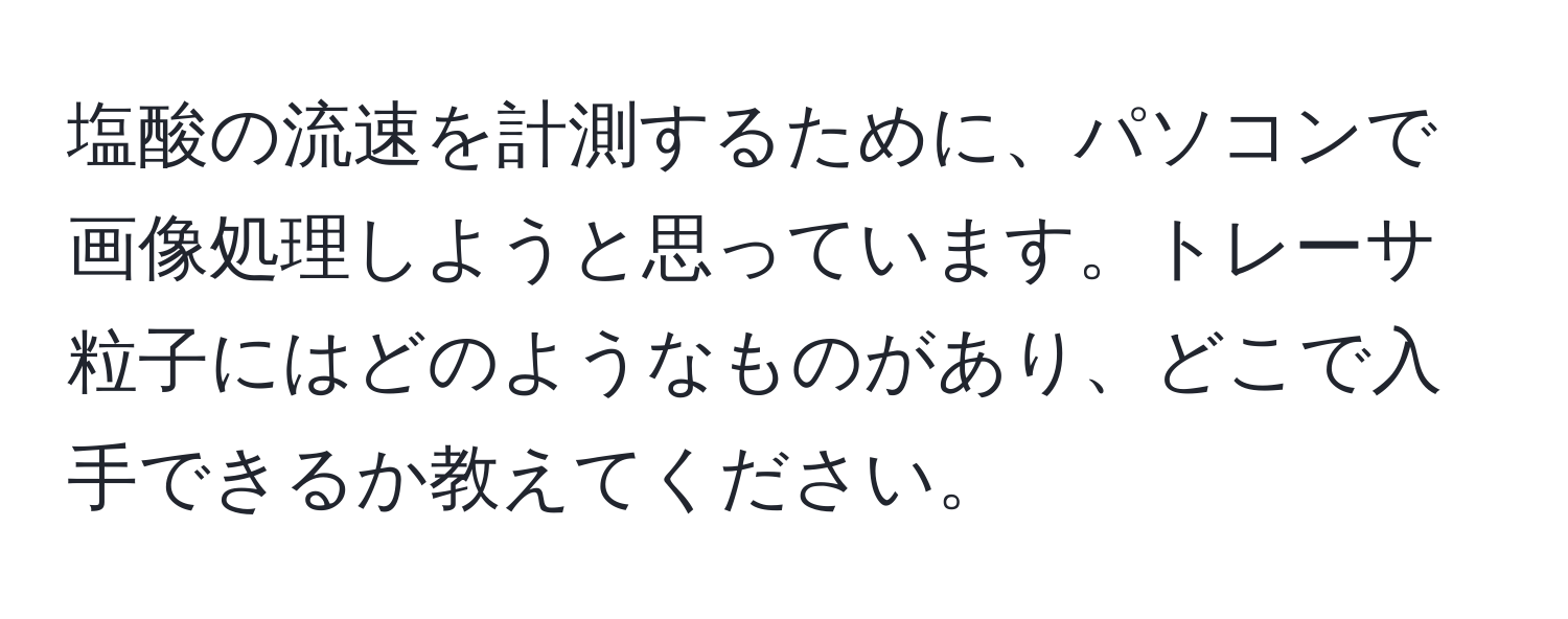 塩酸の流速を計測するために、パソコンで画像処理しようと思っています。トレーサ粒子にはどのようなものがあり、どこで入手できるか教えてください。