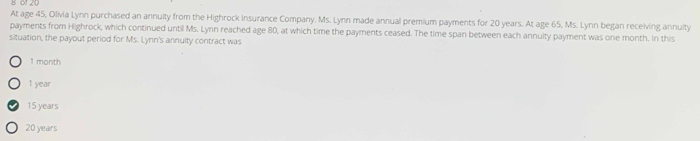 8 61 20
At age 45, Olivia Lynn purchased an annuity from the Highrock Insurance Company. Ms. Lynn made annual premium payments for 20 years. At age 65, Ms. Lynn began receiving annuity
payments from Highrock, which continued until Ms. Lynn reached age 80, at which time the payments ceased. The time span between each annuity payment was one month. in this
situation, the payout period for Ms. Lynn's annuity contract was
1 month
1 year
15 years
20 years