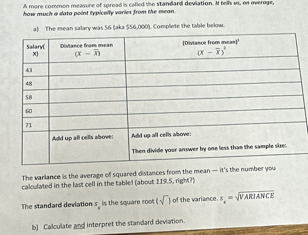 A more common measure of spread is called the standard deviation. It tells us, on average,
how much a data point typically varies from the mean.
a) The mean salary was 56 (aka $56,000). Complete the table below.
The variance is the average of squared distances from the mean — it’s the number 
calculated in the last cell in the table! (about 119.5, right?)
The standard deviation s_x is the square root (sqrt()) of the variance. s_x=sqrt(VARIANCE)
b) Calculate and interpret the standard deviation.