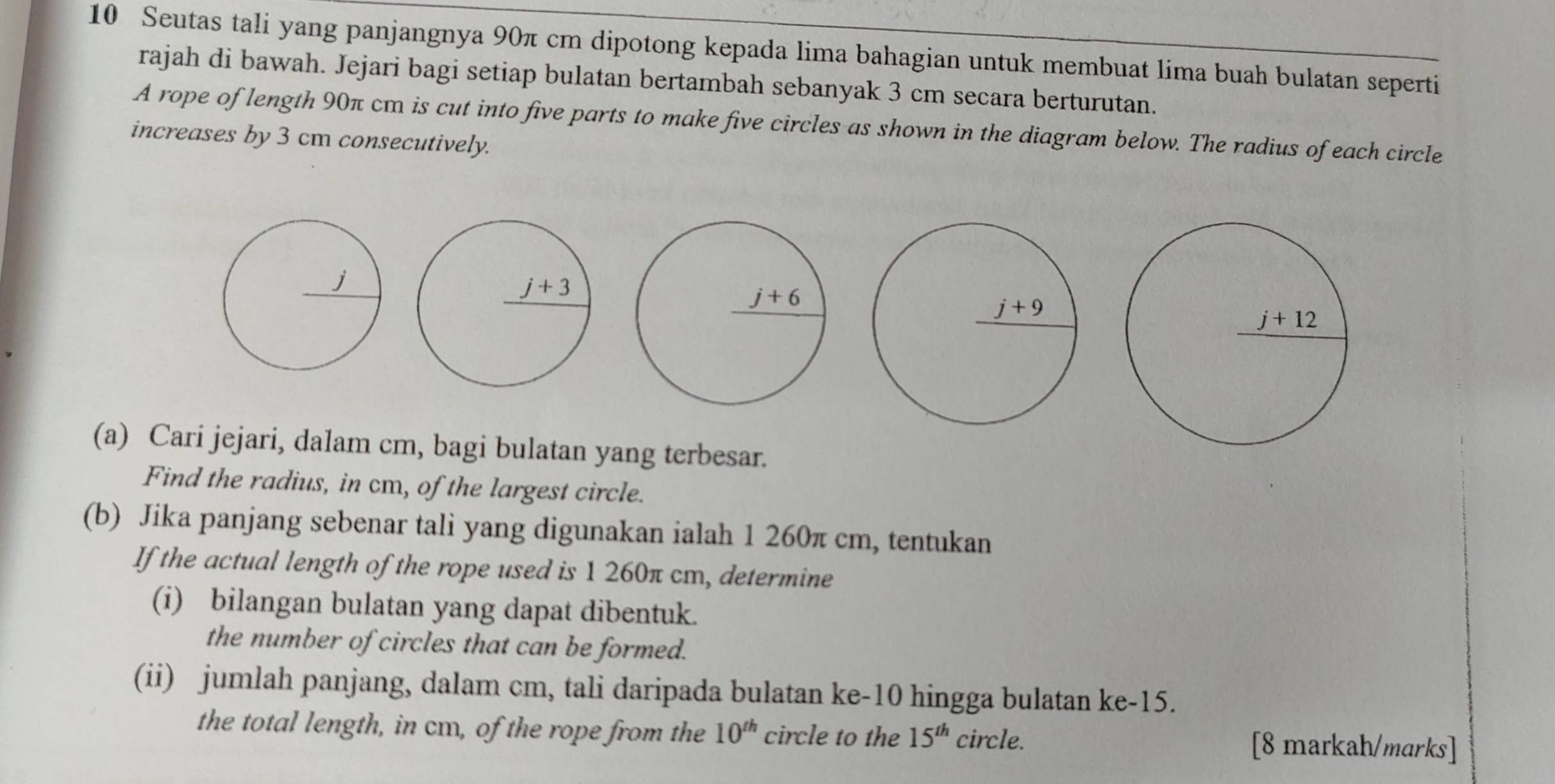 Seutas tali yang panjangnya 90π cm dipotong kepada lima bahagian untuk membuat lima buah bulatan seperti
rajah di bawah. Jejari bagi setiap bulatan bertambah sebanyak 3 cm secara berturutan.
A rope of length 90π cm is cut into five parts to make five circles as shown in the diagram below. The radius of each circle
increases by 3 cm consecutively.
(a) Cari jejari, dalam cm, bagi bulatan yang terbesar.
Find the radius, in cm, of the largest circle.
(b) Jika panjang sebenar tali yang digunakan ialah 1 260π cm, tentukan
If the actual length of the rope used is 1 260π cm, determine
(i) bilangan bulatan yang dapat dibentuk.
the number of circles that can be formed.
(ii) jumlah panjang, dalam cm, tali daripada bulatan ke-10 hingga bulatan ke-15.
the total length, in cm, of the rope from the 10^(th) circle to the 15^(th) circle. [8 markah/marks]