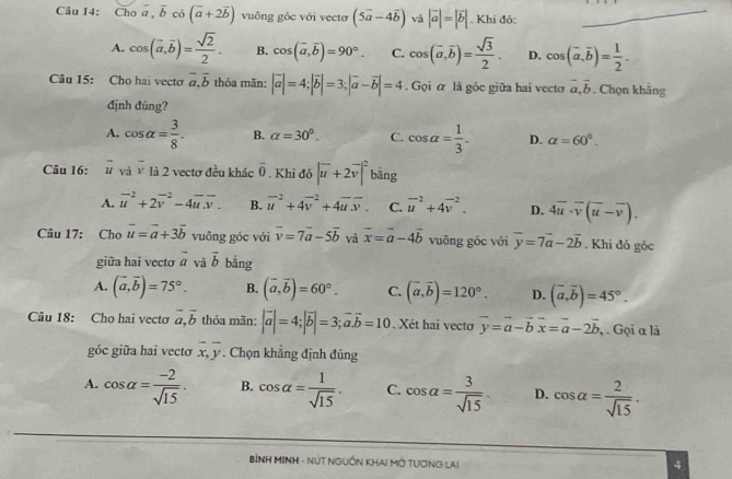 Choa,overline b có (overline a+2overline b) vuông góc với vectơ (5vector a-4vector b) và |vector a|=|vector b|. Khi đó:_
A. cos (overline a,overline b)= sqrt(2)/2 . B. cos (overline a,overline b)=90°. C. cos (overline a,overline b)= sqrt(3)/2 . D. cos (vector a,vector b)= 1/2 .
Câu 15: Cho hai vecto vector a,vector b thỏa mãn: |vector a|=4;|vector b|=3;|vector a-vector b|=4. Gọi α là góc giữa hai vecto vector a,vector b. Chọn khẳng
định đúng?
A. cos alpha = 3/8 . B. alpha =30°. C. cos alpha = 1/3 . D. alpha =60°.
Câu 16: overline u và vector v là 2 vectơ đều khác overline 0. Khi đó |vector u+2vector v|^2 bāng
A. vector u^((-2)+2vector v^(-2)-4vector u).vector v. B. vector u^((-2)+4vector v^(-2)+4vector u)overline v. C. vector u^(2+4vector v^2. D. 4overline u)· overline v(overline u-overline v).
Câu 17: Cho vector u=vector a+3vector b vuông góc với vector v=7vector a-5vector b và vector x=vector a-4vector b vuông góc với overline y=7vector a-2overline b. Khi đỏ góc
giữa hai vectơ vector a vả vector b bằng
A. (vector a,vector b)=75°. B. (vector a,vector b)=60°. C. (vector a,vector b)=120°. D. (vector a,vector b)=45°.
Câu 18: Cho hai vecto vector a,vector b thỏa mãn: |vector a|=4;|vector b|=3;vector a.vector b=10. Xét hai vecto vector y=vector a-vector bvector x=vector a-2vector b , . Gọi α là
góc giữa hai vecto overline x,overline y. Chọn khẳng định đúng
A. cos alpha = (-2)/sqrt(15) . B. cos alpha = 1/sqrt(15) . C. cos alpha = 3/sqrt(15) . D. cos alpha = 2/sqrt(15) ·
BìNH MINH - NÚT NGUỒN KHA! MỚ TƯơNG LAi
4