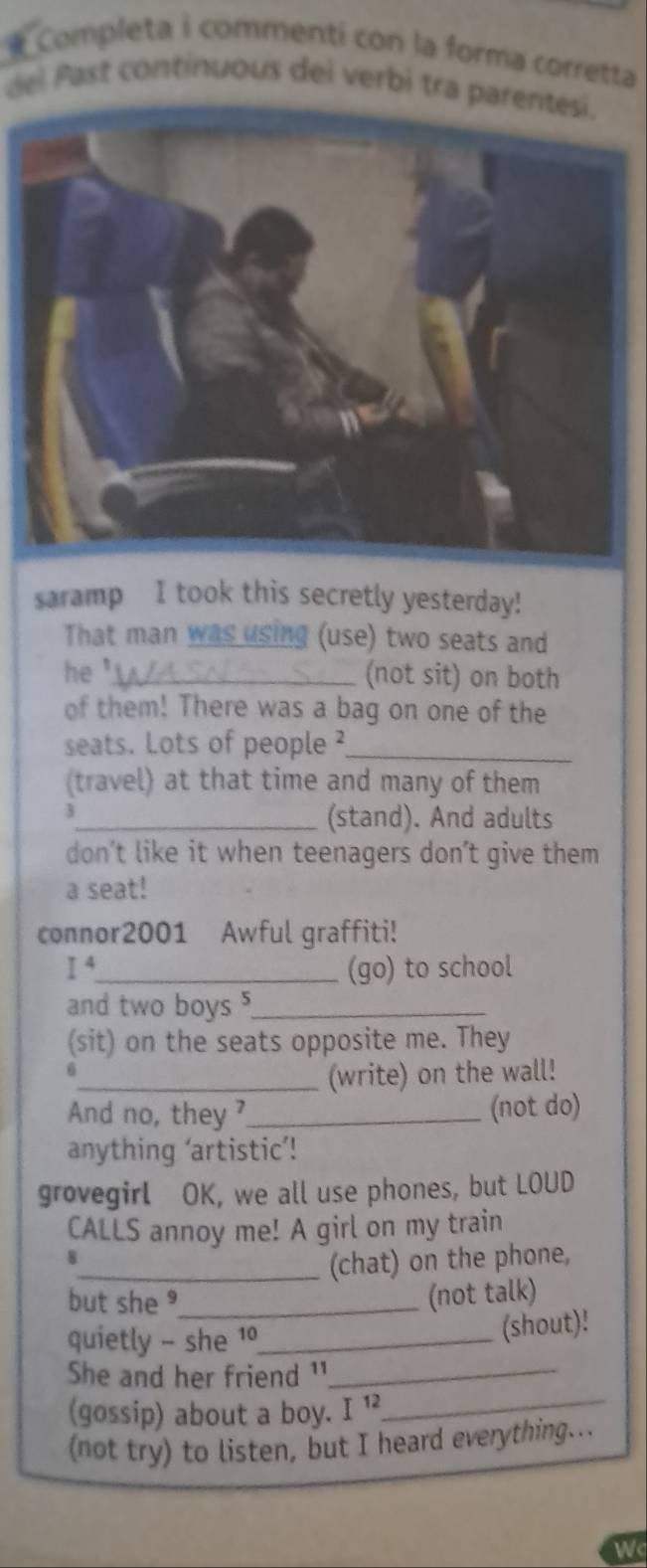 Completa i commenti con la forma corretta 
del Past continuous del verbi tra parentesi. 
saramp I took this secretly yesterday! 
That man was using (use) two seats and 
he '_ 
(not sit) on both 
of them! There was a bag on one of the 
seats. Lots of people ²_ 
(travel) at that time and many of them 
_(stand). And adults 
don’t like it when teenagers don’t give them 
a seat! 
connor2001 Awful graffiti! 
I^4 _ (go) to school 
and two boys _ 
(sit) on the seats opposite me. They 
6 
_(write) on the wall! 
And no, they ?_ (not do) 
anything ‘artistic’! 
grovegirl OK, we all use phones, but LOUD 
CALLS annoy me! A girl on my train 
8 
_(chat) on the phone, 
but she ⁹_ 
(not talk) 
quietly - she 1_ (shout)! 
She and her friend ¹_ 
(gossip) about a boy. I 1_ 
(not try) to listen, but I heard everything... 
Wc