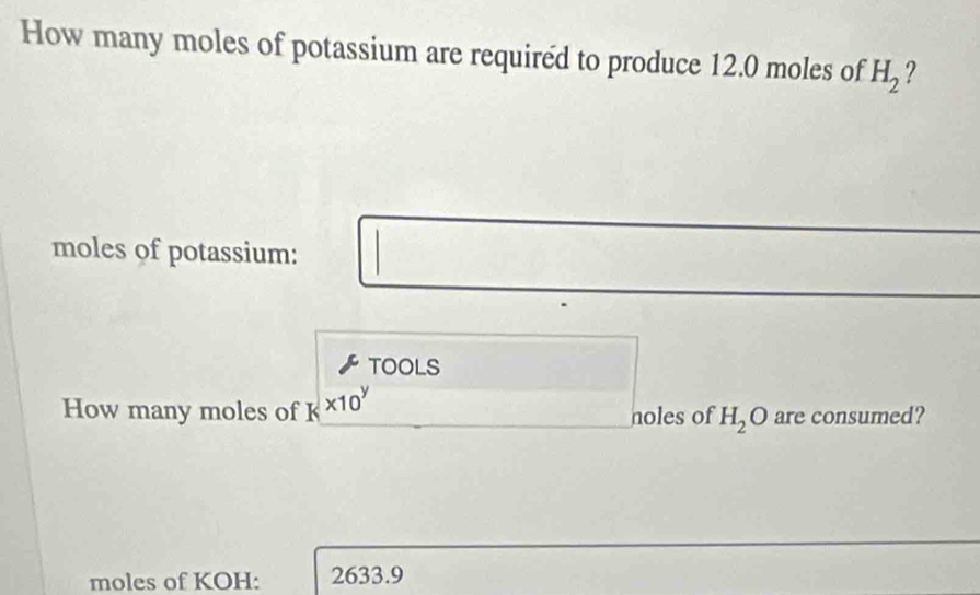 How many moles of potassium are required to produce 12.0 moles of H_2 ? 
moles of potassium: 
TOOLS 
How many moles of K * 10^y noles of H_2O are consumed? 
moles of KOH: 2633.9