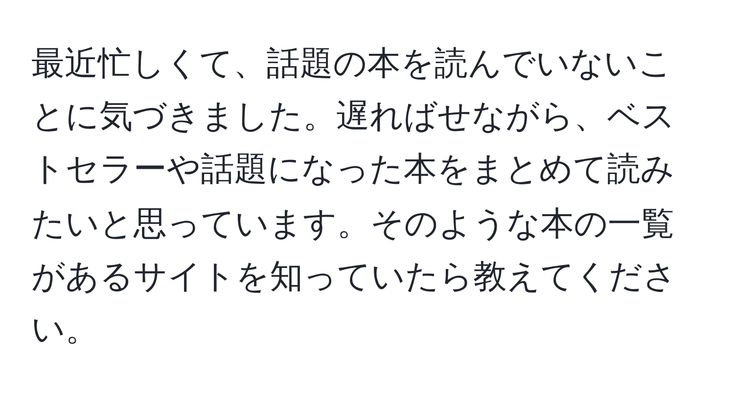 最近忙しくて、話題の本を読んでいないことに気づきました。遅ればせながら、ベストセラーや話題になった本をまとめて読みたいと思っています。そのような本の一覧があるサイトを知っていたら教えてください。