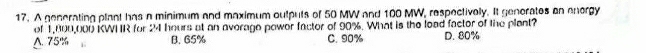 A generating plant has a minimum and maximum outputs of 50 MW and 100 MW, respectively. It generates on energy
of 1,800,000 KWHR for 24 hours at an average power factor of 90%. What is the load factor of the plant?
△ 75% B. 65% C. 90% D. 80%