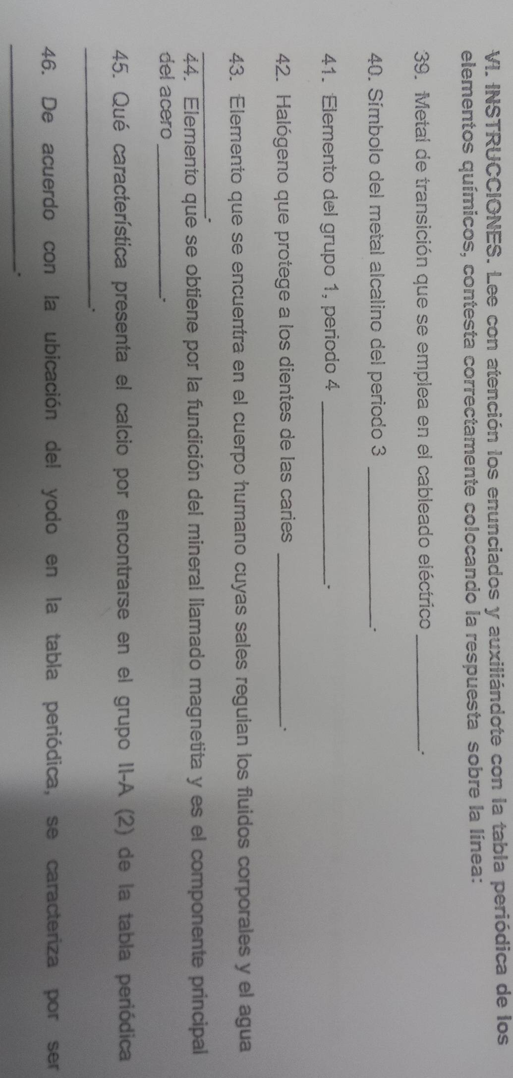 INSTRUCCIONES. Lee con atención los enunciados y auxiliándote con la tabla periódica de los 
elementos químicos, contesta correctamente colocando la respuesta sobre la línea: 
39. Metal de transición que se emplea en el cableado eléctrico_ 
: 
40. Símbolo del metal alcalino del periodo 3 _ 
_. 
41. Elemento del grupo 1, periodo 4 _ 
42. Halógeno que protege a los dientes de las caries_ 
`. 
43. Elemento que se encuentra en el cuerpo humano cuyas sales reguian los fluidos corporales y el agua 
_. 
44. Elemento que se obtiene por la fundición del mineral llamado magnetita y es el componente principal 
del acero_ 
45. Qué característica presenta el calcio por encontrarse en el grupo II-A (2) de la tabla periódica 
_` 
46. De acuerdo con la ubicación del yodo en la tabla periódica, se caracteriza por ser 
_.