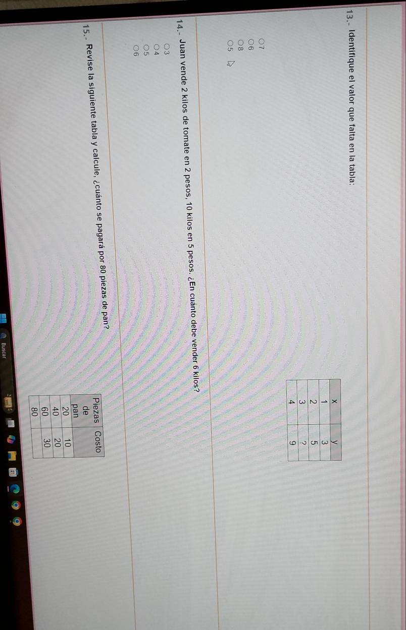 Identifique el valor que falta en la tabla:
D
14. Juan vende 2 kilos de tomate en 2 pesos, 10 kilos en 5 pesos. ¿En cuánto debe vender 6 kilos?
3
4
5
6
15. Revise la siguiente tabla y calcule, ¿cuánto se pagará por 80 piezas de pan?
Buscar