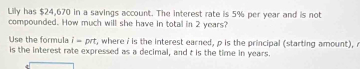 Lily has $24,670 in a savings account. The interest rate is 5% per year and is not 
compounded. How much will she have in total in 2 years? 
Use the formula i= prt t, where i is the interest earned, p is the principal (starting amount), r
is the interest rate expressed as a decimal, and t is the time in years.