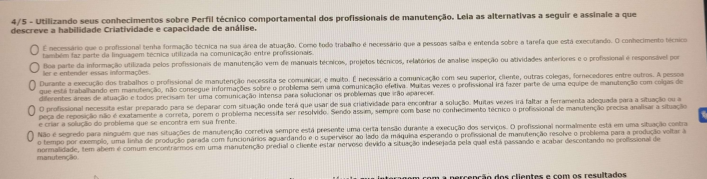 4/5 - Utilizando seus conhecimentos sobre Perfil técnico comportamental dos profissionais de manutenção. Leia as alternativas a seguir e assinale a que
descreve a habilidade Criatividade e capacidade de análise.
É necessário que o profissional tenha formação técnica na sua área de atuação. Como todo trabalho é necessário que a pessoas saiba e entenda sobre a tarefa que está executando. O conhecimento técnico
também faz parte da linguagem técnica utilizada na comunicação entre profissionais.
Boa parte da informação utilizada pelos profissionais de manutenção vem de manuais técnicos, projetos técnicos, relatórios de analise inspeção ou atividades anteriores e o profissional é responsável por
ler e entender essas informações.
Durante a execução dos trabalhos o profissional de manutenção necessita se comunicar, e muito. É necessário a comunicação com seu superior, cliente, outras colegas, fornecedores entre outros. A pessoa
que está trabalhando em manutenção, não consegue informações sobre o problema sem uma comunicação efetiva. Muitas vezes o profissional irá fazer parte de uma equipe de manutenção com colgas de
diferentes áreas de atuação e todos precisam ter uma comunicação intensa para solucionar os problemas que irão aparecer.
O profissional necessita estar preparado para se deparar com situação onde terá que usar de sua criatividade para encontrar a solução. Muitas vezes irá faltar a ferramenta adequada para a situação ou a
peça de reposição não é exatamente a correta, porem o problema necessita ser resolvido. Sendo assim, sempre com base no conhecimento técnico o profissional de manutenção precisa analisar a situação
e criar a solução do problema que se encontra em sua frente.
Não é segredo para ninguém que nas situações de manutenção corretiva sempre está presente uma certa tensão durante a execução dos serviços. O profissional normalmente está em uma situação contra
o tempo por exemplo, uma linha de produção parada com funcionários aguardando e o supervisor ao lado da máquina esperando o profissional de manutenção resolve o problema para a produção voltar à
normalidade, tem abem é comum encontrarmos em uma manutenção predial o cliente estar nervoso devido a situação indesejada pela qual está passando e acabar descontando no profissional de
manutenção.
a percenção dos clientes e com os resultados