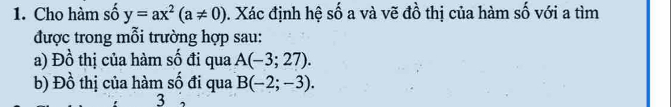 Cho hàm số y=ax^2(a!= 0) 1. Xác định hệ số a và vẽ đồ thị của hàm số với a tìm 
được trong mỗi trường hợp sau: 
a) Đồ thị của hàm số đi qua A(-3;27). 
b) Đồ thị của hàm số đi qua B(-2;-3). 
3