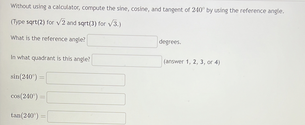 Without using a calculator, compute the sine, cosine, and tangent of 240° by using the reference angle.
(Type sqrt(2) for sqrt(2) and sqrt(3) for sqrt(3).)
What is the reference angle? □ degrees. 
In what quadrant is this angle? □ (answer 1, 2, 3, or 4)
sin (240°)=□
cos (240°)=□
tan (240°)=□