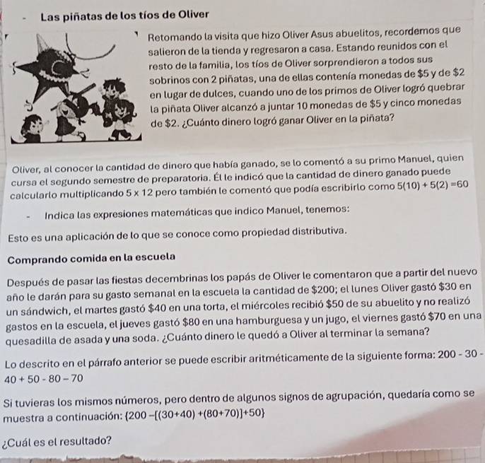 Las piñatas de los tíos de Oliver
etomando la visita que hizo Oliver Asus abuelitos, recordemos que
alieron de la tienda y regresaron a casa. Estando reunidos con el
esto de la familia, los tíos de Oliver sorprendieron a todos sus
sobrinos con 2 piñatas, una de ellas contenía monedas de $5 y de $2
en lugar de dulces, cuando uno de los primos de Oliver logró quebrar
la piñata Oliver alcanzó a juntar 10 monedas de $5 y cinco monedas
de $2. ¿Cuánto dinero logró ganar Oliver en la piñata?
Oliver, al conocer la cantidad de dinero que había ganado, se lo comentó a su primo Manuel, quien
cursa el segundo semestre de preparatoria. Él le indicó que la cantidad de dinero ganado puede
calcularlo multiplicando 5* 12 pero también le comentó que podía escribirlo como 5(10)+5(2)=60
Indica las expresiones matemáticas que indico Manuel, tenemos:
Esto es una aplicación de lo que se conoce como propiedad distributiva.
Comprando comida en la escuela
Después de pasar las fiestas decembrinas los papás de Oliver le comentaron que a partir del nuevo
año le darán para su gasto semanal en la escuela la cantidad de $200; el lunes Oliver gastó $30 en
un sándwich, el martes gastó $40 en una torta, el miércoles recibió $50 de su abuelito y no realizó
gastos en la escuela, el jueves gastó $80 en una hamburguesa y un jugo, el viernes gastó $70 en una
quesadilla de asada y una soda. ¿Cuánto dinero le quedó a Oliver al terminar la semana?
Lo descrito en el párrafo anterior se puede escribir aritméticamente de la siguiente forma: 200-30-
40+50-80-70
Si tuvieras los mismos números, pero dentro de algunos signos de agrupación, quedaría como se
muestra a continuación:  200-[(30+40)+(80+70)]+50
¿Cuál es el resultado?