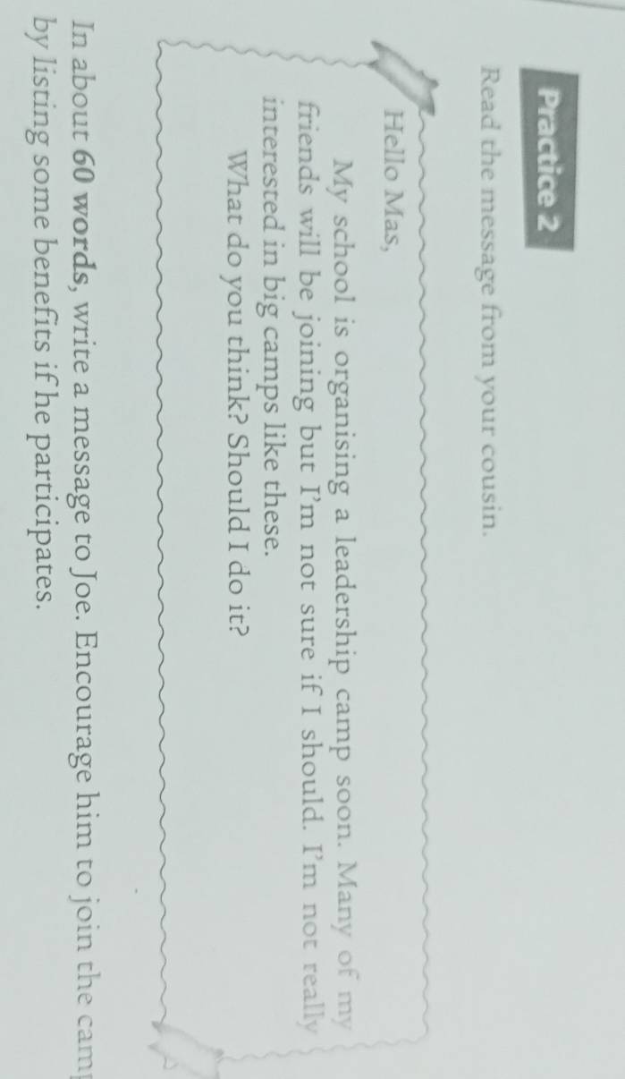 Practice 2 
Read the message from your cousin. 
Hello Mas, 
My school is organising a leadership camp soon. Many of my 
friends will be joining but I’m not sure if I should. I’m not really 
interested in big camps like these. 
What do you think? Should I do it? 
In about 60 words, write a message to Joe. Encourage him to join the camp 
by listing some benefits if he participates.