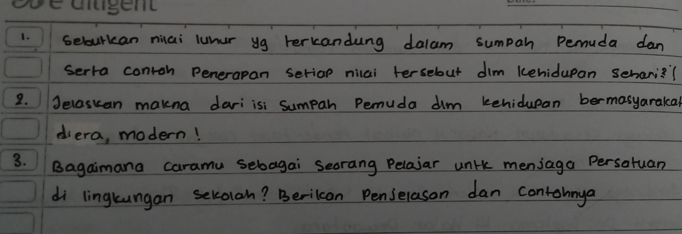 selourcan niai luner yg terkandung dalam sumpah Pemuda dan 
serra contoh penerapan seriap nilai tersebut dim kehidupan sehani? ? 
2. Jelaskan makna dariisi sumpah Pemuda dim kehidupan bermasyaralcal 
diera, modern! 
3. Bagaimana caramu sebagai Seorang Pelajar unik meniaga Persatuan 
di lingkungan sekolan? Berilcan Penjelason dan contohnya