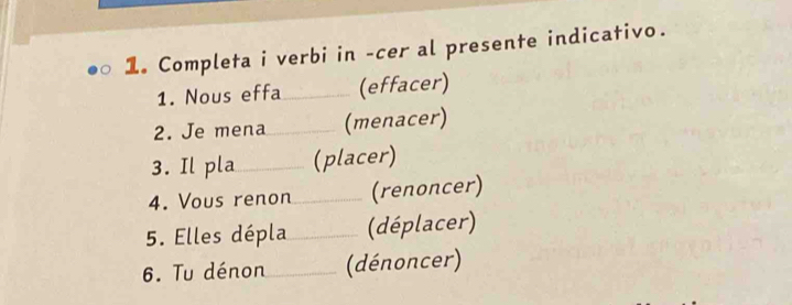 Completa i verbi in -cer al presente indicativo. 
1. Nous effa_ (effacer) 
2. Je mena_ (menacer) 
3. Il pla_ (placer) 
4. Vous renon _(renoncer) 
5. Elles dépla _(déplacer) 
6. Tu dénon_ (dénoncer)