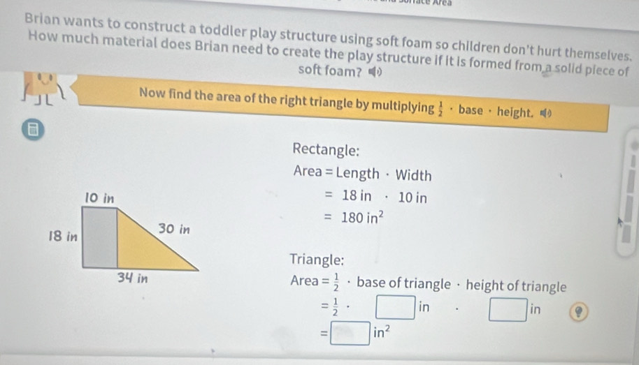 Area 
Brian wants to construct a toddler play structure using soft foam so children don't hurt themselves. 
How much material does Brian need to create the play structure if it is formed from a solid piece of 
soft foam? 1 
Now find the area of the right triangle by multiplying  1/2  · base · height. 
Rectangle: 
Area = Length ·Width
=18in· 10in
=180in^2
Triangle:
Area= 1/2 
· base of triangle · height of triangle
= 1/2 · □ in· □ in
=□ in^2