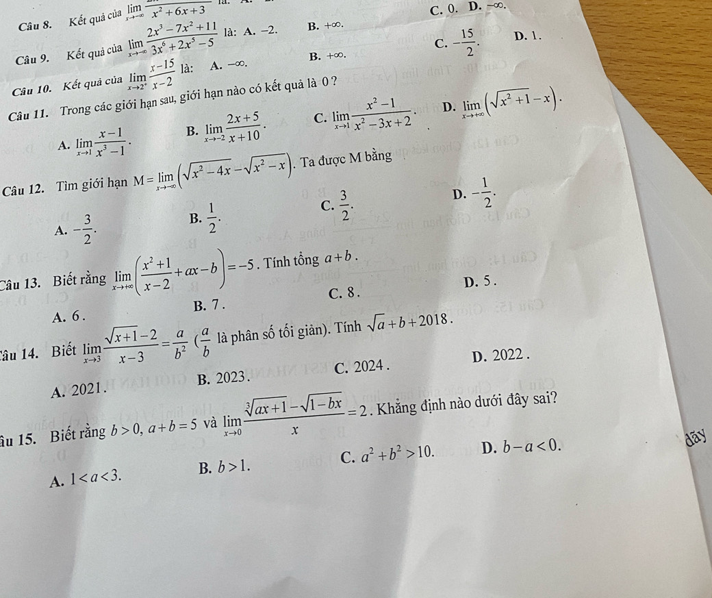 Kết quả của limlimits _xto -∈fty frac x^2+6x+3
C. 0. D. ~∞.
C. - 15/2 . D. 1.
Câu 9. Kết quả của limlimits _xto -∈fty  (2x^3-7x^2+11)/3x^6+2x^5-5  là: A. -2.
B. +∞.
Câu 10. Kết quả của limlimits _xto 2^+ (x-15)/x-2  là: A. -∞.
B. +∞.
Câu 11. Trong các giới hạn sau, giới hạn nào có kết quả là0 ?
D.
A. limlimits _xto 1 (x-1)/x^3-1 . B. limlimits _xto -2 (2x+5)/x+10 . C. limlimits _xto 1 (x^2-1)/x^2-3x+2 . limlimits _xto +∈fty (sqrt(x^2+1)-x).
Câu 12. Tìm giới hạn M=limlimits _xto -∈fty (sqrt(x^2-4x)-sqrt(x^2-x)). Ta được M bằng
C.  3/2 .
D. - 1/2 .
A. - 3/2 .
B.  1/2 .
Câu 13. Biết rằng limlimits _xto +∈fty ( (x^2+1)/x-2 +ax-b)=-5. Tính tổng a+b.
D. 5 .
A. 6 . B. 7 . C. 8 .
Câu 14. Biết limlimits _xto 3 (sqrt(x+1)-2)/x-3 = a/b^2 ( a/b  là phân số tối giản). Tính sqrt(a)+b+2018.
D. 2022 .
A. 2021. B. 2023 . C. 2024 .
âu 15. Biết rằng b>0,a+b=5 và limlimits _xto 0 (sqrt[3](ax+1)-sqrt(1-bx))/x =2. Khẳng định nào dưới đây sai?
C. a^2+b^2>10. D. b-a<0.
dãy
A. 1
B. b>1.