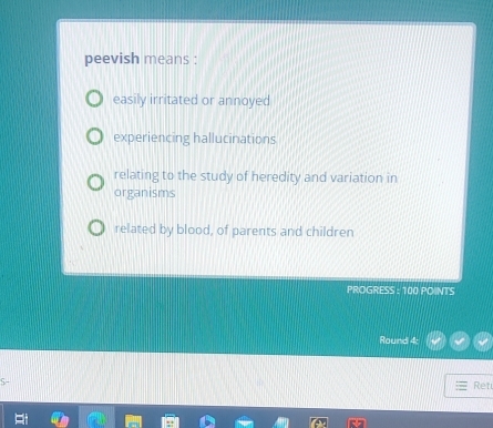 peevish means :
easily irritated or annoyed
experiencing hallucinations
relating to the study of heredity and variation in
organisms
related by blood, of parents and children
PROGRESS : 100 POINTS
Round 4:
Ret