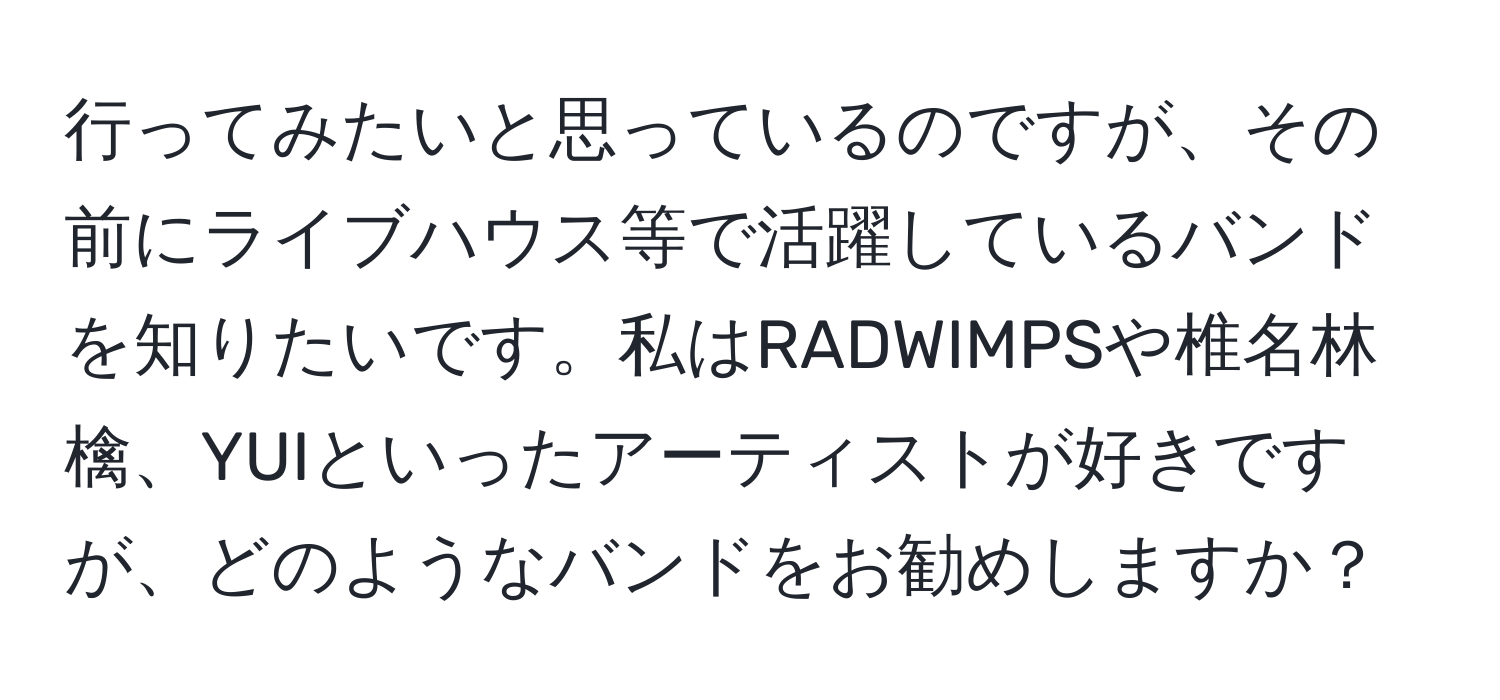 行ってみたいと思っているのですが、その前にライブハウス等で活躍しているバンドを知りたいです。私はRADWIMPSや椎名林檎、YUIといったアーティストが好きですが、どのようなバンドをお勧めしますか？