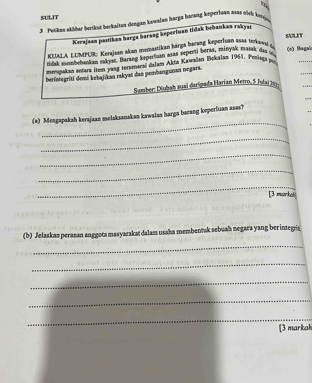 122 
SULIT 
3 Petikan akhbar berikut berkaitan dengan kawalan harga barang keperluan asas oleh keraja 
Kerajaan pastikan harga barang keperluan tidak bebankan rakyat 
SULIT 
KUALA LUMPUR: Kerajaan akan memastikan harga barang keperluan asas terkawal d 
(c) Bagai 
tidak membebankan rakyat. Barang keperluan asas seperti beras, minyak masak dan tel 
merupakan antara item yang tersenarai dalam Akta Kawalan Bekalan 1961. Peniaga per 
berintegriti demi kebajikan rakyat dan pembangunan negara. 
Sumber: Diubah suai daripada Harian Metro, 5 Julai 2022 
_ 
(a) Mengapakah kerajaan melaksanakan kawalan harga barang keperluan asas? 
_ 
_ 
_ 
_ 
[3 markah] 
(b) Jelaskan peranan anggota masyarakat dalam usaha membentuk sebuah negara yang ber integrit 
_ 
_ 
_ 
_ 
_ 
[3 markah