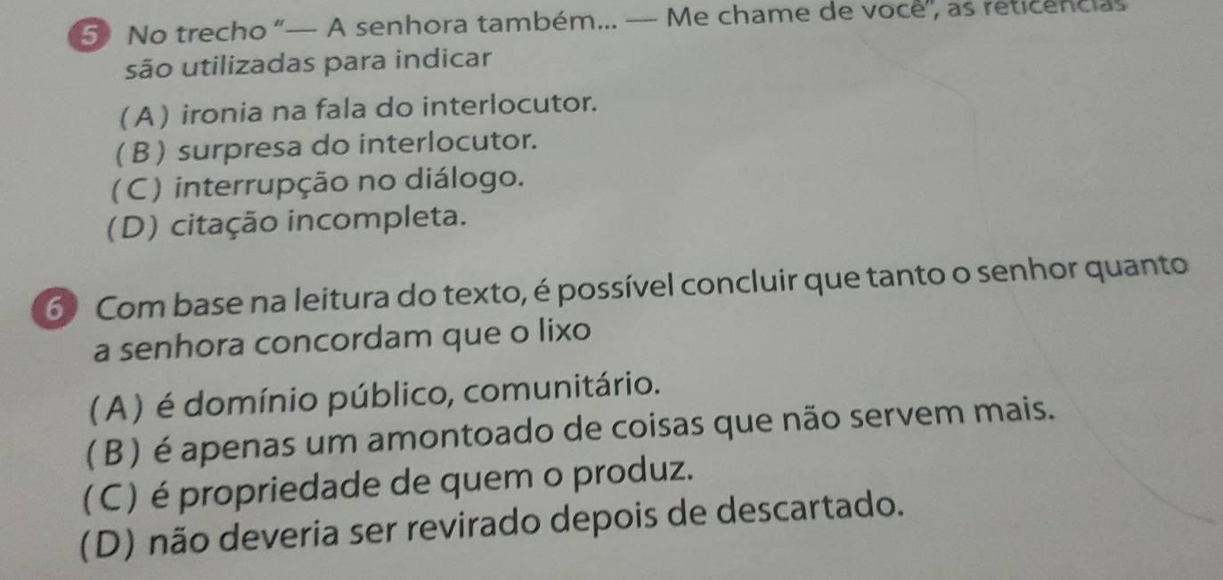 No trecho “— A senhora também... — Me chame de voce”, as reticencias
são utilizadas para indicar
(A) ironia na fala do interlocutor.
(B) surpresa do interlocutor.
(C) interrupção no diálogo.
(D) citação incompleta.
6 Com base na leitura do texto, é possível concluir que tanto o senhor quanto
a senhora concordam que o lixo
(A ) é domínio público, comunitário.
( β ) é apenas um amontoado de coisas que não servem mais.
(C) é propriedade de quem o produz.
(D) não deveria ser revirado depois de descartado.