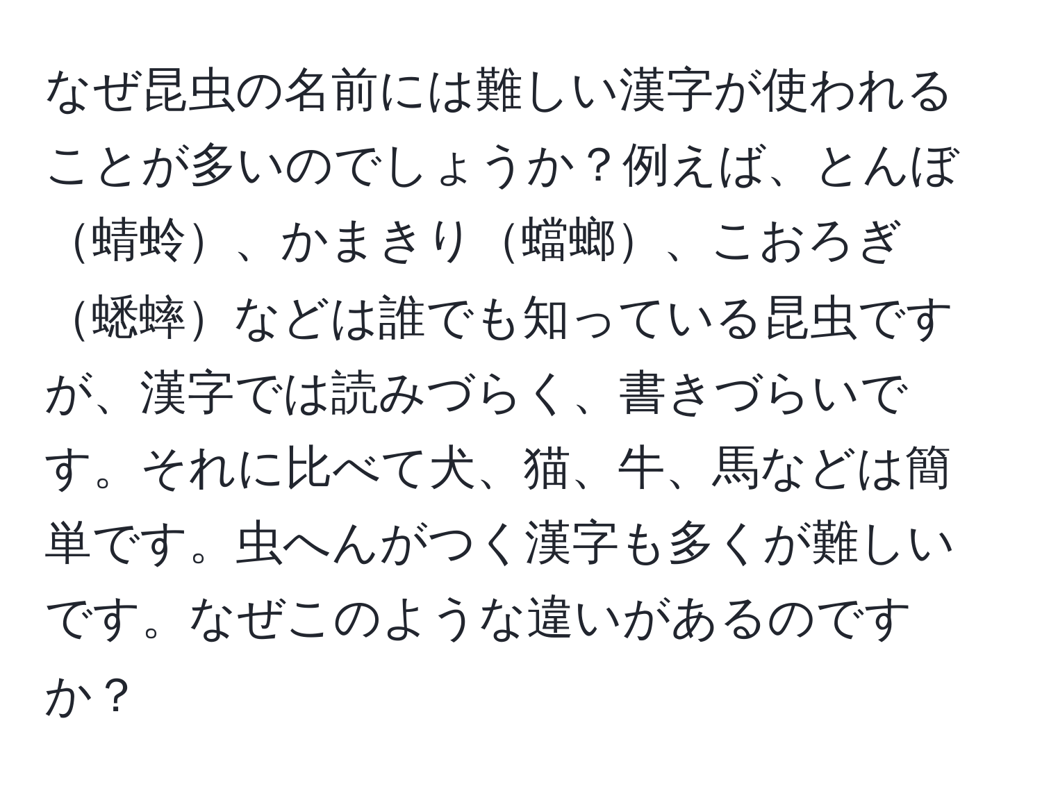 なぜ昆虫の名前には難しい漢字が使われることが多いのでしょうか？例えば、とんぼ蜻蛉、かまきり蟷螂、こおろぎ蟋蟀などは誰でも知っている昆虫ですが、漢字では読みづらく、書きづらいです。それに比べて犬、猫、牛、馬などは簡単です。虫へんがつく漢字も多くが難しいです。なぜこのような違いがあるのですか？