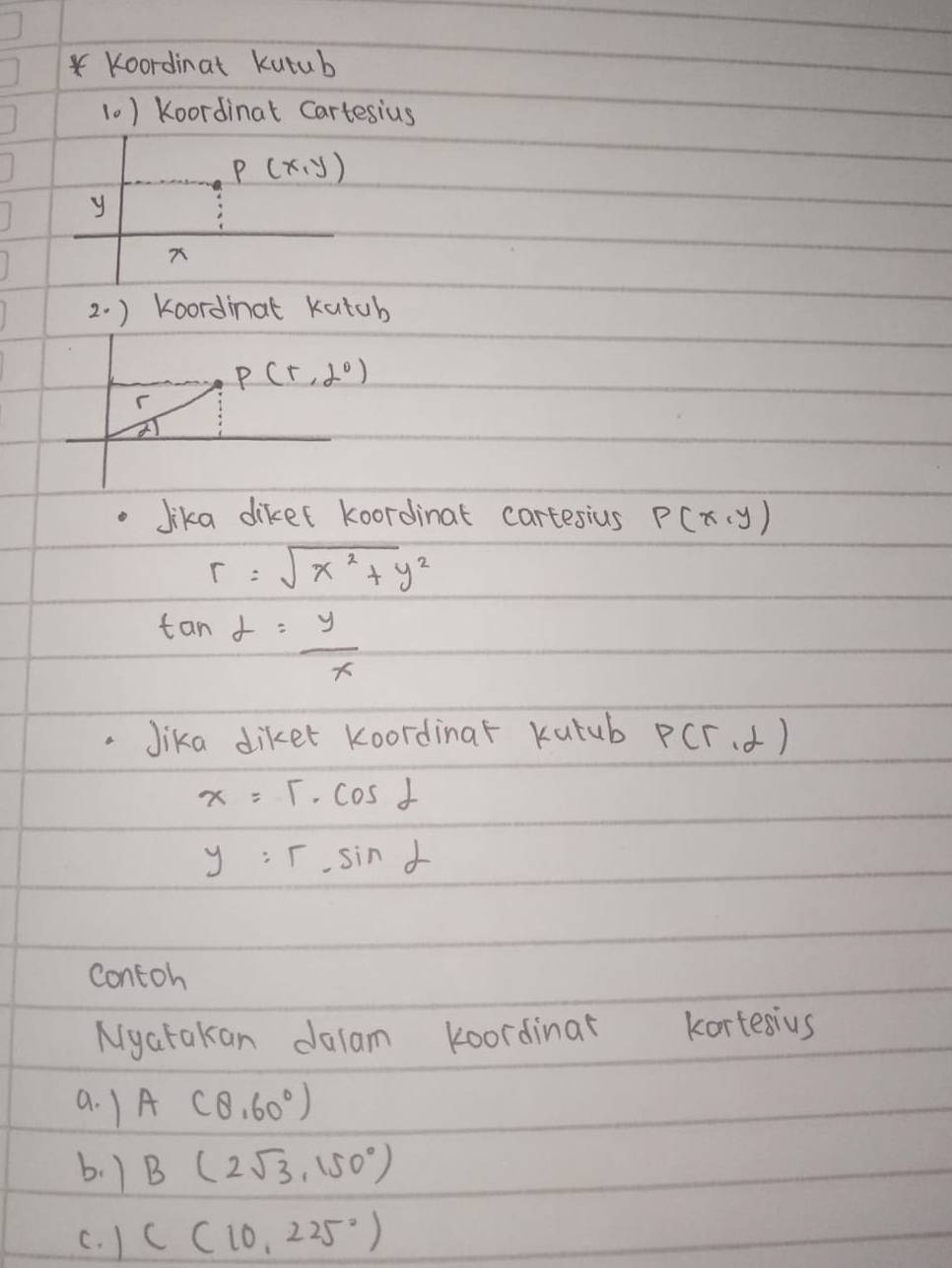 Koordinat kutub 
10) Koordinat Cartesius
P(x,y)
y
2. ) Koordinat kutub
P(5,2°)
Jika diket koordinat cartesius P(x,y)
r=sqrt(x^2+y^2)
tan alpha = y/x 
Jika diket koordinar kutub P(r,d)
x=5· cos alpha
y=r· sin alpha
contoh 
Nyatakan dalam koordinar kortesius 
a. 1 A(8,60°)
b. 1 B(2sqrt(3),150°)
c. ) C(10,225°)