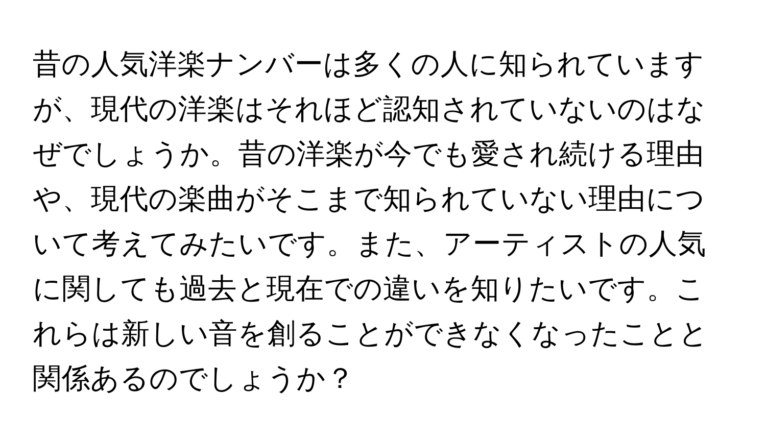 昔の人気洋楽ナンバーは多くの人に知られていますが、現代の洋楽はそれほど認知されていないのはなぜでしょうか。昔の洋楽が今でも愛され続ける理由や、現代の楽曲がそこまで知られていない理由について考えてみたいです。また、アーティストの人気に関しても過去と現在での違いを知りたいです。これらは新しい音を創ることができなくなったことと関係あるのでしょうか？