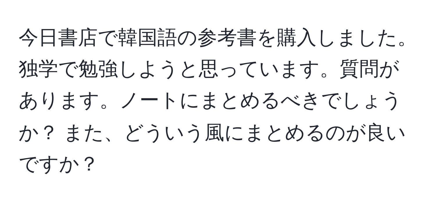 今日書店で韓国語の参考書を購入しました。独学で勉強しようと思っています。質問があります。ノートにまとめるべきでしょうか？ また、どういう風にまとめるのが良いですか？